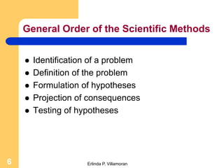 General Order of the Scientific Methods


       Identification of a problem
       Definition of the problem
       Formulation of hypotheses
       Projection of consequences
       Testing of hypotheses




6                    Erlinda P. Villamoran
 