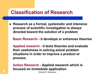 Classification of Research

       Research as a formal, systematic and intensive
        process of scientific investigation is always
        directed toward the solution of a problem

        Basic Research - it develops or enhances theories

        Applied research - it tests theories and evaluate
        their usefulness in solving actual problem
        situations in order to improve a product or
        process.

        Action Research - Applied research which is
        focused on immediate application.
9                       Erlinda P. Villamoran
 
