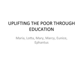 UPLIFTING	
  THE	
  POOR	
  THROUGH	
  
         EDUCATION	
  	
  
    Maria,	
  Lo7a,	
  Mary,	
  Marcy,	
  Eunice,	
  
                   Ephantus	
  
 