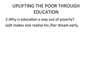 UPLIFTING	
  THE	
  POOR	
  THROUGH	
  
               EDUCATION	
  	
  
2.Why	
  is	
  educaEon	
  a	
  way	
  out	
  of	
  poverty?	
  	
  
(a)It	
  makes	
  one	
  realise	
  his	
  /her	
  dream	
  early.	
  
	
  
 