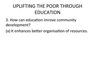 UPLIFTING	
  THE	
  POOR	
  THROUGH	
  
              EDUCATION	
  	
  
3.	
  How	
  can	
  educaEon	
  imrove	
  community	
  
development?	
  
(a) It	
  enhances	
  be7er	
  organisaEon	
  of	
  resources.	
  
 