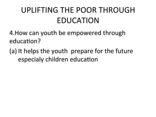 UPLIFTING	
  THE	
  POOR	
  THROUGH	
  
                EDUCATION	
  	
  
4.How	
  can	
  youth	
  be	
  empowered	
  through	
  
educaEon?	
  
(a) It	
  helps	
  the	
  youth	
  	
  prepare	
  for	
  the	
  future	
  	
  
     especialy	
  children	
  educaEon	
  
	
  
 