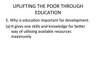 UPLIFTING	
  THE	
  POOR	
  THROUGH	
  
              EDUCATION	
  	
  
5.	
  Why	
  is	
  educaEon	
  important	
  for	
  development.	
  	
  
(a) It	
  gives	
  one	
  skills	
  and	
  knowledge	
  for	
  be7er	
  
      way	
  of	
  uElising	
  available	
  resources	
  
      maximumly	
  
 