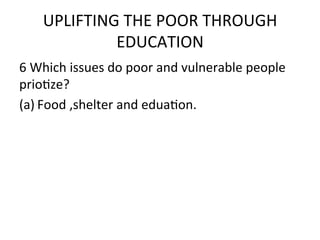 UPLIFTING	
  THE	
  POOR	
  THROUGH	
  
               EDUCATION	
  	
  
6	
  Which	
  issues	
  do	
  poor	
  and	
  vulnerable	
  people	
  
prioEze?	
  	
  
(a) Food	
  ,shelter	
  and	
  eduaEon.	
  
	
  
 