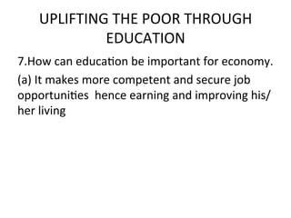 UPLIFTING	
  THE	
  POOR	
  THROUGH	
  
              EDUCATION	
  	
  
7.How	
  can	
  educaEon	
  be	
  important	
  for	
  economy.	
  	
  
(a)	
  It	
  makes	
  more	
  competent	
  and	
  secure	
  job	
  
opportuniEes	
  	
  hence	
  earning	
  and	
  improving	
  his/	
  
her	
  living	
  
	
  
 