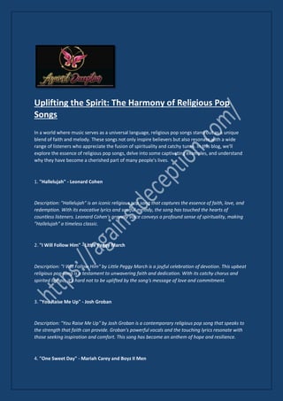 Uplifting the Spirit: The Harmony of Religious Pop
Songs
In a world where music serves as a universal language, religious pop songs stand out as a unique
blend of faith and melody. These songs not only inspire believers but also resonate with a wide
range of listeners who appreciate the fusion of spirituality and catchy tunes. In this blog, we'll
explore the essence of religious pop songs, delve into some captivating examples, and understand
why they have become a cherished part of many people's lives.
1. "Hallelujah" - Leonard Cohen
Description: "Hallelujah" is an iconic religious pop song that captures the essence of faith, love, and
redemption. With its evocative lyrics and soulful melody, the song has touched the hearts of
countless listeners. Leonard Cohen's gravelly voice conveys a profound sense of spirituality, making
"Hallelujah" a timeless classic.
2. "I Will Follow Him" - Little Peggy March
Description: "I Will Follow Him" by Little Peggy March is a joyful celebration of devotion. This upbeat
religious pop song is a testament to unwavering faith and dedication. With its catchy chorus and
spirited tempo, it's hard not to be uplifted by the song's message of love and commitment.
3. "You Raise Me Up" - Josh Groban
Description: "You Raise Me Up" by Josh Groban is a contemporary religious pop song that speaks to
the strength that faith can provide. Groban's powerful vocals and the touching lyrics resonate with
those seeking inspiration and comfort. This song has become an anthem of hope and resilience.
4. "One Sweet Day" - Mariah Carey and Boyz II Men
 