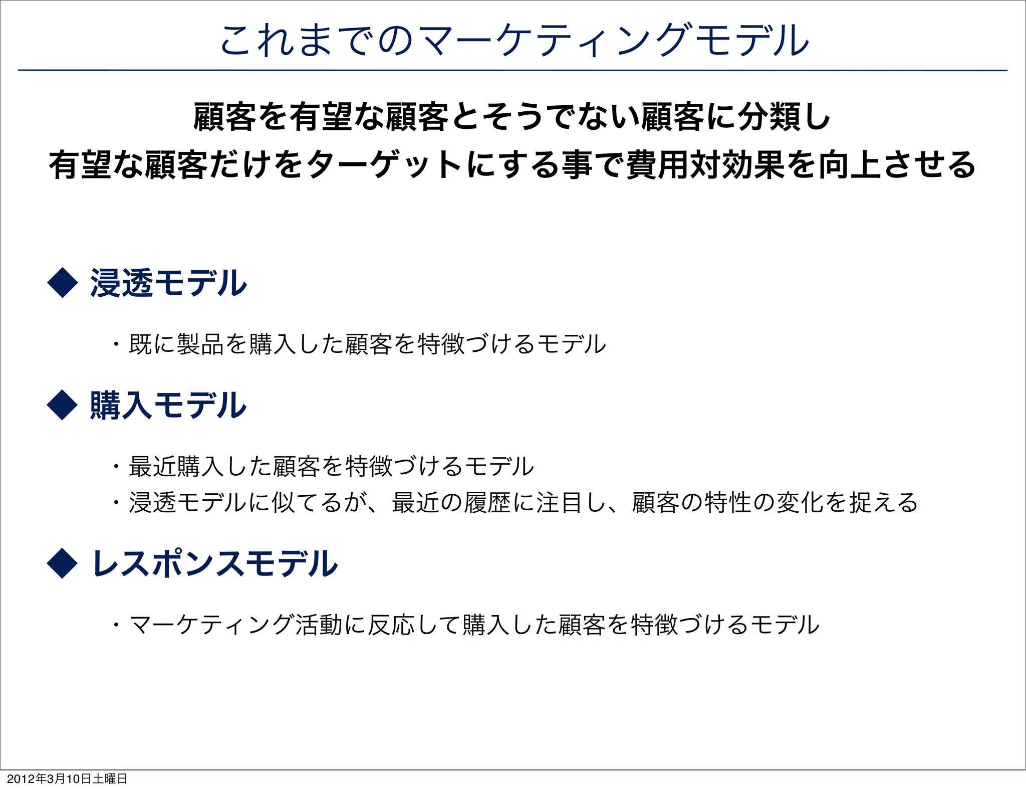 これまでのマーケティングモデル
         顧客を有望な顧客とそうでない顧客に分類し
    有望な顧客だけをターゲットにする事で費用対効果を向上させる


    ◆ 浸透モデル
          ・既に製品を購入した顧客を特徴づけるモデル

    ◆ 購入モデル
          ・最近購入した顧客を特徴づけるモデル
          ・浸透モデルに似てるが、最近の履歴に注目し、顧客の特性の変化を捉える

    ◆ レスポンスモデル
          ・マーケティング活動に反応して購入した顧客を特徴づけるモデル




2012年3月10日土曜日
 