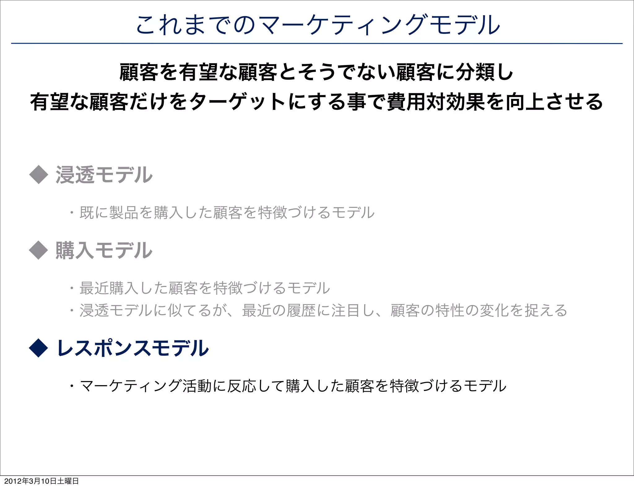 これまでのマーケティングモデル
         顧客を有望な顧客とそうでない顧客に分類し
    有望な顧客だけをターゲットにする事で費用対効果を向上させる


    ◆ 浸透モデル
          ・既に製品を購入した顧客を特徴づけるモデル

    ◆ 購入モデル
          ・最近購入した顧客を特徴づけるモデル
          ・浸透モデルに似てるが、最近の履歴に注目し、顧客の特性の変化を捉える

    ◆ レスポンスモデル
          ・マーケティング活動に反応して購入した顧客を特徴づけるモデル




2012年3月10日土曜日
 