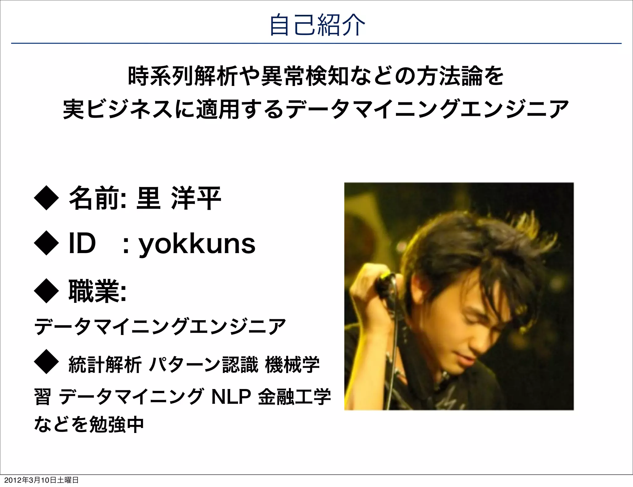 自己紹介

             時系列解析や異常検知などの方法論を
          実ビジネスに適用するデータマイニングエンジニア



     ◆ 名前: 里 洋平
     ◆ ID : yokkuns
     ◆ 職業:
     データマイニングエンジニア
     ◆     統計解析 パターン認識 機械学
     習 データマイニング NLP 金融工学
     などを勉強中

2012年3月10日土曜日
 