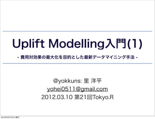Uplift Modelling入門(1)
           - 費用対効果の最大化を目的とした最新データマイニング手法 -




                     @yokkuns: 里 洋平
                   yohei0511@gmail.com
                 2012.03.10 第21回Tokyo.R


2012年3月10日土曜日
 