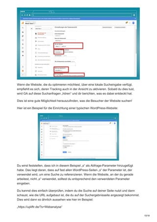 Wenn die Website, die du optimieren möchtest, über eine lokale Sucheingabe verfügt,
empfiehlt es sich, deren Tracking auch in der Ansicht zu aktivieren. Sobald du dies tust,
wird GA auf diese Suchanfragen „hören“ und dir berichten, was es dabei entdeckt hat.
Dies ist eine gute Möglichkeit herauszufinden, was die Besucher der Website suchen!
Hier ist ein Beispiel für die Einrichtung einer typischen WordPress-Website:
Du wirst feststellen, dass ich in diesem Beispiel „s“ als Abfrage-Parameter hinzugefügt
habe. Das liegt daran, dass auf fast allen WordPress-Seiten „s“ der Parameter ist, der
verwendet wird, um eine Suche zu referenzieren. Wenn die Website, an der du gerade
arbeitest, nicht „s“ verwendet, solltest du entsprechend den verwendeten Parameter
eingeben.
Du kannst dies einfach überprüfen, indem du die Suche auf deiner Seite nutzt und dann
schaust, wie die URL aufgebaut ist, die du auf der Suchergebnisseite angezeigt bekommst.
Dies wird dann so ähnlich aussehen wie hier im Beispiel:
„https://upliftr.de/?s=Webanalyse“
10/18
 