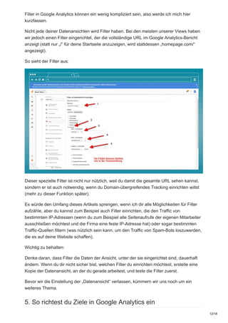 Filter in Google Analytics können ein wenig kompliziert sein, also werde ich mich hier
kurzfassen.
Nicht jede deiner Datenansichten wird Filter haben. Bei den meisten unserer Views haben
wir jedoch einen Filter eingerichtet, der die vollständige URL im Google Analytics-Bericht
anzeigt (statt nur „/“ für deine Startseite anzuzeigen, wird stattdessen „homepage.com/“
angezeigt).
So sieht der Filter aus:
Dieser spezielle Filter ist nicht nur nützlich, weil du damit die gesamte URL sehen kannst,
sondern er ist auch notwendig, wenn du Domain-übergreifendes Tracking einrichten willst
(mehr zu dieser Funktion später).
Es würde den Umfang dieses Artikels sprengen, wenn ich dir alle Möglichkeiten für Filter
aufzähle, aber du kannst zum Beispiel auch Filter einrichten, die den Traffic von
bestimmten IP-Adressen (wenn du zum Beispiel alle Seitenaufrufe der eigenen Mitarbeiter
ausschließen möchtest und die Firma eine feste IP-Adresse hat) oder sogar bestimmten
Traffic-Quellen filtern (was nützlich sein kann, um den Traffic von Spam-Bots loszuwerden,
die es auf deine Website schaffen).
Wichtig zu behalten:
Denke daran, dass Filter die Daten der Ansicht, unter der sie eingerichtet sind, dauerhaft
ändern. Wenn du dir nicht sicher bist, welchen Filter du einrichten möchtest, erstelle eine
Kopie der Datenansicht, an der du gerade arbeitest, und teste die Filter zuerst.
Bevor wir die Einstellung der „Datenansicht“ verlassen, kümmern wir uns noch um ein
weiteres Thema.
5. So richtest du Ziele in Google Analytics ein
12/18
 