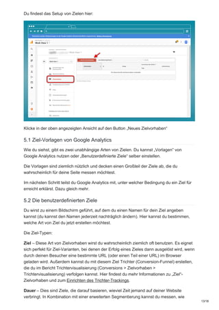 Du findest das Setup von Zielen hier:
Klicke in der oben angezeigten Ansicht auf den Button „Neues Zielvorhaben“
5.1 Ziel-Vorlagen von Google Analytics
Wie du siehst, gibt es zwei unabhängige Arten von Zielen. Du kannst „Vorlagen“ von
Google Analytics nutzen oder „Benutzerdefinierte Ziele“ selber einstellen.
Die Vorlagen sind ziemlich nützlich und decken einen Großteil der Ziele ab, die du
wahrscheinlich für deine Seite messen möchtest.
Im nächsten Schritt teilst du Google Analytics mit, unter welcher Bedingung du ein Ziel für
erreicht erklärst. Dazu gleich mehr.
5.2 Die benutzerdefinierten Ziele
Du wirst zu einem Bildschirm geführt, auf dem du einen Namen für dein Ziel angeben
kannst (du kannst den Namen jederzeit nachträglich ändern). Hier kannst du bestimmen,
welche Art von Ziel du jetzt erstellen möchtest.
Die Ziel-Typen:
Ziel – Diese Art von Zielvorhaben wirst du wahrscheinlich ziemlich oft benutzen. Es eignet
sich perfekt für Ziel-Varianten, bei denen der Erfolg eines Zieles dann ausgelöst wird, wenn
durch deinen Besucher eine bestimmte URL (oder einen Teil einer URL) im Browser
geladen wird. Außerdem kannst du mit diesem Ziel Trichter (Conversion-Funnel) erstellen,
die du im Bericht Trichtervisualisierung (Conversions > Zielvorhaben >
Trichtervisualisierung) verfolgen kannst. Hier findest du mehr Informationen zu „Ziel“-
Zielvorhaben und zum Einrichten des Trichter-Trackings.
Dauer – Dies sind Ziele, die darauf basieren, wieviel Zeit jemand auf deiner Website
verbringt. In Kombination mit einer erweiterten Segmentierung kannst du messen, wie
13/18
 