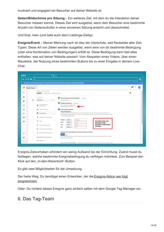 involviert und engagiert ein Besucher auf deiner Website ist.
Seiten/Bildschirme pro Sitzung – Ein weiteres Ziel, mit dem du die Interaktion deiner
Besucher messen kannst. Dieses Ziel wird ausgelöst, wenn dein Besucher eine bestimmte
Anzahl von Seitenaufrufen in einer einzelnen Sitzung erreicht und überschreitet.
Und final, mein (und bald auch dein) Lieblings-Zieltyp:
Ereignis/Event – Meiner Meinung nach ist dies der nützlichste, weil flexibelste aller Ziel-
Typen. Diese Art von Zielen werden ausgelöst, wenn eine von dir bestimmte Bedingung
(oder eine Kombination von Bedingungen) erfüllt ist. Diese Bedingung kann fast alles
enthalten, was auf deiner Website passiert: Vom Abspielen eines Videos, über einen
Mausklick, der Nutzung eines bestimmten Buttons bis zu einer Eingabe in deinem Live-
Chat.
Ereignis-Zielvorhaben erfordern ein wenig Aufwand bei der Einrichtung. Zuerst musst du
festlegen, welche bestimmte Ereignisbedingung du verfolgen möchtest. Zum Beispiel den
Klick auf den „In-den-Warenkorb“-Button.
Es gibt zwei Möglichkeiten für die Umsetzung.
Der harte Weg: Du benötigst einen Entwickler, der die Ereignis-Aktion wie folgt
programmiert.
Oder: Du richtest dieses Ereignis ganz einfach selber mit dem Google Tag Manager ein.
6. Das Tag-Team
14/18
 