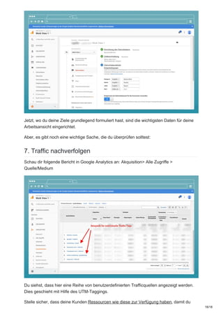 Jetzt, wo du deine Ziele grundlegend formuliert hast, sind die wichtigsten Daten für deine
Arbeitsansicht eingerichtet.
Aber, es gibt noch eine wichtige Sache, die du überprüfen solltest:
7. Traffic nachverfolgen
Schau dir folgende Bericht in Google Analytics an: Akquisition> Alle Zugriffe >
Quelle/Medium
Du siehst, dass hier eine Reihe von benutzerdefinierten Trafficquellen angezeigt werden.
Dies geschieht mit Hilfe des UTM-Taggings.
Stelle sicher, dass deine Kunden Ressourcen wie diese zur Verfügung haben, damit du
16/18
 
