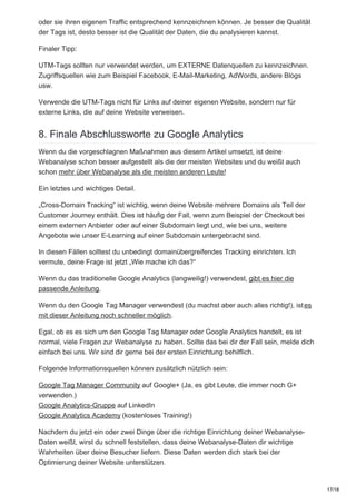 oder sie ihren eigenen Traffic entsprechend kennzeichnen können. Je besser die Qualität
der Tags ist, desto besser ist die Qualität der Daten, die du analysieren kannst.
Finaler Tipp:
UTM-Tags sollten nur verwendet werden, um EXTERNE Datenquellen zu kennzeichnen.
Zugriffsquellen wie zum Beispiel Facebook, E-Mail-Marketing, AdWords, andere Blogs
usw.
Verwende die UTM-Tags nicht für Links auf deiner eigenen Website, sondern nur für
externe Links, die auf deine Website verweisen.
8. Finale Abschlussworte zu Google Analytics
Wenn du die vorgeschlagnen Maßnahmen aus diesem Artikel umsetzt, ist deine
Webanalyse schon besser aufgestellt als die der meisten Websites und du weißt auch
schon mehr über Webanalyse als die meisten anderen Leute!
Ein letztes und wichtiges Detail.
„Cross-Domain Tracking“ ist wichtig, wenn deine Website mehrere Domains als Teil der
Customer Journey enthält. Dies ist häufig der Fall, wenn zum Beispiel der Checkout bei
einem externen Anbieter oder auf einer Subdomain liegt und, wie bei uns, weitere
Angebote wie unser E-Learning auf einer Subdomain untergebracht sind.
In diesen Fällen solltest du unbedingt domainübergreifendes Tracking einrichten. Ich
vermute, deine Frage ist jetzt „Wie mache ich das?“
Wenn du das traditionelle Google Analytics (langweilig!) verwendest, gibt es hier die
passende Anleitung.
Wenn du den Google Tag Manager verwendest (du machst aber auch alles richtig!), istes
mit dieser Anleitung noch schneller möglich.
Egal, ob es es sich um den Google Tag Manager oder Google Analytics handelt, es ist
normal, viele Fragen zur Webanalyse zu haben. Sollte das bei dir der Fall sein, melde dich
einfach bei uns. Wir sind dir gerne bei der ersten Einrichtung behilflich.
Folgende Informationsquellen können zusätzlich nützlich sein:
Google Tag Manager Community auf Google+ (Ja, es gibt Leute, die immer noch G+
verwenden.)
Google Analytics-Gruppe auf LinkedIn
Google Analytics Academy (kostenloses Training!)
Nachdem du jetzt ein oder zwei Dinge über die richtige Einrichtung deiner Webanalyse-
Daten weißt, wirst du schnell feststellen, dass deine Webanalyse-Daten dir wichtige
Wahrheiten über deine Besucher liefern. Diese Daten werden dich stark bei der
Optimierung deiner Website unterstützen.
17/18
 
