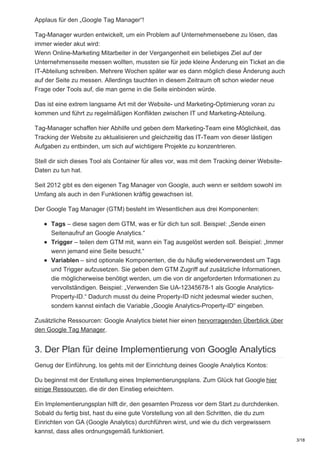 Applaus für den „Google Tag Manager“!
Tag-Manager wurden entwickelt, um ein Problem auf Unternehmensebene zu lösen, das
immer wieder akut wird:
Wenn Online-Marketing Mitarbeiter in der Vergangenheit ein beliebiges Ziel auf der
Unternehmensseite messen wollten, mussten sie für jede kleine Änderung ein Ticket an die
IT-Abteilung schreiben. Mehrere Wochen später war es dann möglich diese Änderung auch
auf der Seite zu messen. Allerdings tauchten in diesem Zeitraum oft schon wieder neue
Frage oder Tools auf, die man gerne in die Seite einbinden würde.
Das ist eine extrem langsame Art mit der Website- und Marketing-Optimierung voran zu
kommen und führt zu regelmäßigen Konflikten zwischen IT und Marketing-Abteilung.
Tag-Manager schaffen hier Abhilfe und geben dem Marketing-Team eine Möglichkeit, das
Tracking der Website zu aktualisieren und gleichzeitig das IT-Team von dieser lästigen
Aufgaben zu entbinden, um sich auf wichtigere Projekte zu konzentrieren.
Stell dir sich dieses Tool als Container für alles vor, was mit dem Tracking deiner Website-
Daten zu tun hat.
Seit 2012 gibt es den eigenen Tag Manager von Google, auch wenn er seitdem sowohl im
Umfang als auch in den Funktionen kräftig gewachsen ist.
Der Google Tag Manager (GTM) besteht im Wesentlichen aus drei Komponenten:
Tags – diese sagen dem GTM, was er für dich tun soll. Beispiel: „Sende einen
Seitenaufruf an Google Analytics.“
Trigger – teilen dem GTM mit, wann ein Tag ausgelöst werden soll. Beispiel: „Immer
wenn jemand eine Seite besucht.“
Variablen – sind optionale Komponenten, die du häufig wiederverwendest um Tags
und Trigger aufzusetzen. Sie geben dem GTM Zugriff auf zusätzliche Informationen,
die möglicherweise benötigt werden, um die von dir angeforderten Informationen zu
vervollständigen. Beispiel: „Verwenden Sie UA-12345678-1 als Google Analytics-
Property-ID.“ Dadurch musst du deine Property-ID nicht jedesmal wieder suchen,
sondern kannst einfach die Variable „Google Analytics-Property-ID“ eingeben.
Zusätzliche Ressourcen: Google Analytics bietet hier einen hervorragenden Überblick über
den Google Tag Manager.
3. Der Plan für deine Implementierung von Google Analytics
Genug der Einführung, los gehts mit der Einrichtung deines Google Analytics Kontos:
Du beginnst mit der Erstellung eines Implementierungsplans. Zum Glück hat Google hier
einige Ressourcen, die dir den Einstieg erleichtern.
Ein Implementierungsplan hilft dir, den gesamten Prozess vor dem Start zu durchdenken.
Sobald du fertig bist, hast du eine gute Vorstellung von all den Schritten, die du zum
Einrichten von GA (Google Analytics) durchführen wirst, und wie du dich vergewissern
kannst, dass alles ordnungsgemäß funktioniert.
3/18
 
