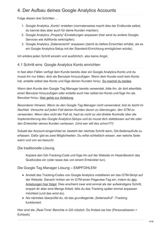 4. Der Aufbau deines Google Analytics Accounts
Folge diesen drei Schritten …
1. Google Analytics „Konto“ erstellen (normalerweise macht dies der Endkunde selbst,
du kannst dies aber auch für deine Kunden machen).
2. Google Analytics „Property“-Einstellungen anpassen (hier wirst du andere Google-
Services wie AdWords verknüpfen).
3. Google Analytics „Datenansicht“ anpassen (damit du tiefere Einsichten erhälst, als es
ein Google Analytics-Setup mit der Standard-Einrichtung ermöglichen würde).
Ich erkläre jeden Schritt einzeln und ausführlich, also keine Angst.
4.1 Schritt eins: Google Analytics Konto einrichten
In fast allen Fällen verfügt dein Kunde bereits über ein Google Analytics-Konto und du
musst ihn nur bitten, dich als Benutzer hinzuzufügen. Wenn dein Kunde noch kein Konto
hat, erstelle selbst das Konto und füge deinen Kunden hinzu. So machst du beides.
Wenn dein Kunde den Google Tag Manager bereits verwendet, bitte ihn, dir dort ebenfalls
einen Benutzer hinzuzufügen oder erstelle auch hier selbst ein Konto und füge ihn als
Benutzer hinzu. Hier gehts zur Anleitung.
Besonderer Hinweis: Wenn du den Google Tag Manager nicht verwendest, bist du leicht im
Nachteil. Versuche auf jeden Fall deinen Kunden davon zu überzeugen, den GTM zu
verwenden. Wenn dies nicht der Fall ist, hast du nicht so viel direkte Kontrolle über die
Implementierung des Google Analytics-Setups und du musst dich stattdessen auf die oder
den Entwickler deines Kunden verlassen. (Und wer will das schon?!?)
Sobald der Account eingerichtet ist, besteht der nächste Schritt darin, GA-Seitenaufrufe zu
erfassen. Dafür gibt es zwei Möglichkeiten. Du willst schließlich wissen, wer welche Seite
wann und von wo besucht.
Die traditionelle Lösung
Kopiere den GA-Tracking-Code und füge ihn auf der Website im Head-Bereich des
Quellcodes ein (oder lasse das von einem Entwickler tun).
Die Google Tag Manager Lösung – EMPFOHLEN!
Anstatt des Tracking-Codes von Google Analytics installieren wir das GTM-Skript auf
der Website. Danach richten wir im GTM einen Pageview-Tag ein, indem du den
Anleitungen hier folgst. Dies erscheint zwar erst einmal als der aufwändigere Schritt,
erspart dir aber eine Menge Arbeit, falls du das Tracking später einmal anpassen
möchtest (und das wirst du).
Als nächstes überprüfst du, ob das grundlegende „Seitenaufruf“ -Tracking
funktioniert.
Hier sind die „Real-Time“-Berichte in GA nützlich. Du findest sie hier (Personalisieren >
Echtzeit):
4/18
 