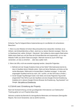 Screenshot Google Analytics – „Echtzeit“-Dashboard
Einfacher Tipp für fortgeschrittene Implementierung im Live-Betrieb mit vorhandenen
Besuchern:
1. Wenn du eine Website mit hohem Besucheraufkommen überprüfen möchtest, ist es
hilfreich, die Echtzeit-Berichte zu filtern, damit sie nur deinen Standort anzeigen. Wenn du
im Dashboard bist, wähle „Echtzeit > Standorte“. Dort solltest du deine eigene Stadt sehen.
Wähle deine Stadt aus und der Rest der Echtzeit-Berichte wird segmentiert, um nur den
Website-Traffic aus deiner Stadt anzuzeigen. Alternativ kannst du auch UTM-Tags
verwenden, um das zu erreichen … aber dazu später mehr.
2. Wenn die URLs nicht wie erwartet angezeigt werden, überprüfe Folgendes:
Befindet sich der Google Analytics-Code auf der Seite? (Normalerweise kannst du
dies im Quelltext deiner Website sehen. Gehe auf deine Startseite und klicke auf die
rechte Maustaste. Wähle jetzt im Kontext-Menü „Quelltext anzeigen“. In dem jetzt
angezeigten Quelltext kannst du nach „UA-“ suchen, um den GA-Code zu finden.)
Ist der Google-Tag-Manager-Code in der Seite und ist das Pageview-Tag korrekt
eingerichtet? Hier hilft dir auch der Quelltext und eine Google Chrome Erweiterung.
Installiere dir in deinem Google Chrome Browser die Erweiterung „Tag Assistant“ von
Google. Hier gehts zur Erweiterung.
4.2 Schritt zwei: Einstellung der Property
Nach der Kontoeinrichtung und den grundlegenden Informationen zum Seitenaufruf-
Tracking gehen wir zum Property-Setup über.
Aktiviere zunächst die Berichte für demografische Merkmale und Interessen (Demografie-
Report). Hier ist ein Screenshot, wie du dorthin kommst…
5/18
 
