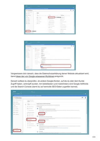 Vergewissere dich danach, dass die Datenschutzerklärung deiner Website aktualisiert wird,
damit diese den von Google erlassenen Richtlinien entspricht.
Danach solltest du überprüfen, ob andere Google-Konten, auf die du oder dein Kunde
Zugriff haben, verknüpft wurden. Am beliebtesten (und nützlichsten) sind Google AdWords
und die Search Console (damit du auf wertvolle SEO-Daten zugreifen kannst).
6/18
 