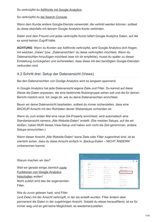 So verknüpfst du AdWords mit Google Analytics.
So verknüpfst du die Search Console.
Wenn dein Kunde andere Google-Dienste verwendet, die verlinkt werden können, solltest
du diese ebenfalls mit deinem Google Analytics Konto verbinden.
Daten sind dein Freund und jedes verknüpfte Konto liefert Google Analytics Daten, auf die
es sonst keinen Zugriff hätte.
ACHTUNG: Wenn du Konten wie AdWords verknüpfst, wird Google Analytics dich fragen,
mit welchen „Views“ bzw. „Datenansichten“ du diese verknüpfen möchtest. Wenn du
Datenansichten hinzufügen möchtest (was ich dir empfehle), musst du später zu dieser
Einstellung zurückgehen und sicherstellen, dass diese mit den benötigten Google-Diensten
verbunden sind.
4.3 Schritt drei: Setup der Datenansicht (Views)
Bei den Datenansichten von Goolge Analytics wird es langsam spannend.
In Google Analytics hat jede Datenansicht eigene Ziele und Filter. Du kannst auf diese
Weise die Daten anpassen, die eine bestimmte Nutzergruppe sehen soll und die für deinen
Bericht nützlich sind. Ich zeige dir, wie du deine Datenansichten einrichtest.
Bevor wir deine Datenansicht bearbeiten, solltest du immer sicherstellen, dass eine
BACKUP-Ansicht mit den Rohdaten deiner Webanalyse vorhanden ist.
Wenn du zum ersten Mal eine neue GA-Property einrichtest, wird automatisch eine
Standardansicht namens „Alle Website-Daten“ erstellt. (Die meisten Setups, auf die wir
stoßen, haben NUR dieses View-Setup und haben sich nicht die Zeit genommen, andere
Setups einzurichten.)
Wenn dieser Ansicht „Alle Website-Daten“ keine Ziele oder Filter zugeordnet sind, ist es
ziemlich sicher, dass du diese Ansicht einfach in „Backup-Daten – NICHT ÄNDERN“
umbenennen kannst.
Warum machen wir das?
Weil wir gerade einige ziemlich coole
Funktionen von Google Analytics
freischalten wollen!
Nicht zuletzt sind das die sogenannten
Filter.
Wie du zuvor gelesen hast, sind Filter
(und Ziele) mit der Ansicht verknüpft, in der sie erstellt wurden. Filter ändern aber
permanent die Daten in der zugehörigen Ansicht. Sobald du etwas herausfilterst, ist es für
immer weg und es gibt keine Möglichkeit, es wiederherzustellen.
7/18
 