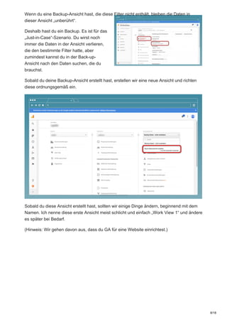 Wenn du eine Backup-Ansicht hast, die diese Filter nicht enthält, bleiben die Daten in
dieser Ansicht „unberührt“.
Deshalb hast du ein Backup. Es ist für das
„Just-in-Case“-Szenario. Du wirst noch
immer die Daten in der Ansicht verlieren,
die den bestimmte Filter hatte, aber
zumindest kannst du in der Back-up-
Ansicht nach den Daten suchen, die du
brauchst.
Sobald du deine Backup-Ansicht erstellt hast, erstellen wir eine neue Ansicht und richten
diese ordnungsgemäß ein.
Sobald du diese Ansicht erstellt hast, sollten wir einige Dinge ändern, beginnend mit dem
Namen. Ich nenne diese erste Ansicht meist schlicht und einfach „Work View 1“ und ändere
es später bei Bedarf.
(Hinweis: Wir gehen davon aus, dass du GA für eine Website einrichtest.)
8/18
 