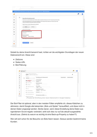 Sobald du deine Ansicht benannt hast, richten wir die wichtigsten Grundlagen der neuen
Datenansicht ein. Diese sind:
Zeitzone
Seiten-URL
Bot-Filterung
(Prozess der Einrichtung einer neuen Datenansicht in Google Analytics)
Der Bot-Filter ist optional, aber in den meisten Fällen empfehle ich, dieses Kästchen zu
aktivieren, damit Google alle bekannten „Bots und Spider“ herausfiltert, und diese nicht in
deinen Daten angezeigt werden. Denke daran, wenn diese Einstellung deine Daten aus
irgendeinem Grund negativ verändert, wirkt sich dies nur auf die aktuell ausgewählte
Ansicht aus. (Siehst du warum es wichtig ist eine Back-up-Property zu haben?!)
Wer will sich schon für die Besuche von Bots feiern lassen. Daraus werden bestimmt keine
Kunden.
9/18
 