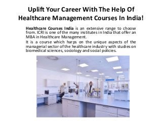 Uplift Your Career With The Help Of
Healthcare Management Courses In India!
Healthcare Courses India is an extensive range to choose
from. ICRI is one of the many institutes in India that offer an
MBA in Healthcare Management.
It is a course which harps on the unique aspects of the
managerial sector of the healthcare industry with studies on
biomedical sciences, sociology and social policies.
 