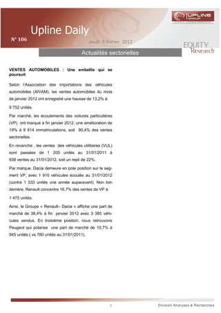 N°	106	                                     Jeudi 9 février 2012

                                       Actualités sectorielles

VENTES AUTOMOBILES : Une embellie qui se
poursuit

Selon l’Association des importations des véhicules
automobiles (AIVAM), les ventes automobiles du mois
de janvier 2012 ont enregistré une hausse de 13,2% à

9 752 unités.

Par marché, les écoulements des voitures particulières
(VP) ont marqué à fin janvier 2012, une amélioration de
19% à 8 814 immatriculations, soit 90,4% des ventes
sectorielles.

En revanche , les ventes des véhicules utilitaires (VUL)
sont passées de 1 205 unités au 31/01/2011 à
938 ventes au 31/01/2012, soit un repli de 22%.

Par marque, Dacia demeure en pole position sur le seg-
ment VP, avec 1 910 véhicules écoulés au 31/01/2012
(contre 1 533 unités une année auparavant). Non loin
derrière, Renault concentre 16,7% des ventes de VP à

1 475 unités.

Ainsi, le Groupe « Renault– Dacia » affiche une part de
marché de 38,4% à fin janvier 2012 avec 3 385 véhi-
cules vendus. En troisième position, nous retrouvons
Peugeot qui polarise une part de marché de 10,7% à
945 unités ( vs 780 unités au 31/01/2011).




                                                       3
 