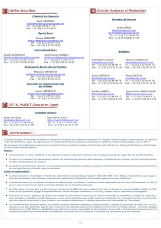 Upline Securities                                                                                  Division Analyses et Recherches
                               Président du Directoire
                                                                                                                         Directeur de Division
                                   Karim BERRADA
                         karimberrada@uplinegroup.gbp.ma
                         Tél : +212 (0)5 22 99 71 70
                         Fax : +212 (0) 5 22 95 49 63                                                                         Ali HACHAMI
                                                                                                                         ahachami@cpm.co.ma
                                      Equity Sales                                                                   ali.hachami@uplinegroup.ma
                                                                                                                      Tél : +212 (0) 5 22 46 92 63
                                   Anouar SERGHINI                                                                   Fax : +212 (0) 5 22 20 14 28
                           anouar.serghini@uplinegroup.ma
                             Tél : +212 (0) 5 22 99 73 67
                             Fax : +212 (0) 5 22 95 49 63

                                  International Sales
                                                                                                                                Analystes
Sophia ELASSLOUJ                             Amal Ouarda GRIMEH
Sophia.elasslouj@uplinegroup.ma              Amal.ouardagrimeh@uplinegroup.ma
Tél : +212 (0) 5 22 99 73 53                 Tél : +212 (0) 5 22 99 73 59                         Nasreddine LAZRAK                     Adnane CHERKAOUI
Fax : +212 (0) 5 22 95 49 63                 Fax : +212 (0) 5 22 95 49 63                         nlazrak@cpm.co.ma                     adncherkaoui@cpm.co.ma
                                                                                                  Tél : +212 (0) 5 22 46 90 76          Tél : +212 (0) 5 22 46 91 15
                       Responsable Agence des particuliers                                        Fax : +212 (0) 5 22 20 14 28          Fax : +212 (0) 5 22 20 14 28

                              Mohamed HASKOURI
                        mohamed.haskouri@uplinegroup.ma
                           Tél : +212 (0) 5 22 99 73 56                                           Fatima BENMLIH                        Ahmed ROCHD
                           Fax : +212 (0) 5 22 95 49 63                                           fbenmlih@cpm.co.ma                    arochd@cpm.co.ma
                                                                                                  Tél : +212 (0) 5 22 46 90 71          Tél : +212 (0) 5 22 46 91 03
                          Conseiller en investissement des                                        Fax : +212 (0) 5 22 20 14 28          Fax : +212 (0) 5 22 20 14 28
                                    particuliers

                                 Imane CHEKROUN                                                   Nordine HAMIDI                         Fatima-Zahra MABCHOURE
                          Imane.chekroun@uplinegroup.ma                                           NHamidi@cpm.co.ma                      FMabchoure@cpm.co.ma
                            Tél : +212 (0) 5 22 99 73 66                                          Tél : +212 (0) 5 22 46 95 10           Tél : +212 (0) 5 22 46 92 11
                            Fax : +212 (0) 5 22 95 49 63                                          Fax : +212 (0) 5 22 20 14 28           Fax : +212 (0) 5 22 20 14 28

      ICF AL WASSIT (Bourse en ligne)

                                  Conseiller clientèle

Ikram DOUKALI                                   Sara IBNOU KADY
idoukali@icfalwassit.com                        sibnou-kady@icfalwassit.com
Tél : +212 (0) 5 22 36 93 82                    Tél : +212 (0) 5 22 36 93 80
Fax : 0212 (0) 5 22 39 11 09                    Fax : +212 (0) 5 22 39 10 90


      Avertissement :
La Division Analyses & Recherches est l’entité en charge de la production des publications boursières de la Banque Centrale Populaire, société anonyme, au capital de
  N° 4
1 562 605 860 Dirhams, ayant son siège social au 101, Boulevard Zerktouni, Casablanca, immatriculée au registre de commerce de Casablanca, sous N° 28173.
Afin de garantir son indépendance notamment de la société de bourse, la Division Analyses & Recherches a été rattachée à la Banque de l’Entreprise et de l’Internatio-
nal de la Banque Centrale Populaire.
Risques :

  •   L’investissement en valeurs mobilières est une opération à risques. Ce document s’adresse à des investisseurs avertis aux risques liés aux marchés financiers.

  •   La valeur et le rendement d’un investissement peuvent être influencées par plusieurs aléas notamment l’évolution des taux d’intérêt, des taux de change devises,
      de l’offre et la demande sur les marchés.

  •   Les performances antérieures n’assurent pas une garantie pour les réalisations postérieures. Aussi, les estimations des réalisations futures pourraient être basées
      sur des hypothèses qui pourraient ne pas se concrétiser.
Limites de responsabilité :

  •   Le présent document a été préparé à l’intention des seuls clients du Groupe Banque Populaire –GBP- (BCP, BPR et leurs filiales) ; il est destiné au seul usage in-
      terne des destinataires. Toute utilisation, communication, reproduction ou distribution non autorisée du présent document est interdite.

  •   L’investisseur admet que ces opinions constituent un élément d’aide à la décision. Il endosse la totale responsabilité de ses choix d’investissement. Le GBP ne
      peut en aucun moment être considéré comme étant à l’origine de ses choix d’investissement.

  •   Les informations contenues dans le présent document proviennent de différentes sources dignes de foi, mais ne sauraient, en cas de préjudice résultant de l’utili-
      sation de ces informations, engager la responsabilité de la Division Analyses & Recherches, ni du GBP, y compris en cas d’imprudence ou de négligence.

  •   En tout état de cause, il appartient aux lecteurs de recueillir les avis internes et externes qu’ils estiment nécessaires ou souhaitables, y compris de la part de ju-
      ristes, fiscalistes, comptables, conseillers financiers, ou tous autres spécialistes, pour vérifier notamment l’adéquation de la transaction qui leurs sont présentées
      avec leurs objectifs et contraintes et pour procéder à une évaluation indépendante. La décision finale est la seule responsabilité de l’investisseur.

  •   Les recommandations formulées reflètent une opinion constituée d’éléments disponibles et publics pendant la période de préparation de ladite note. Les avis,
      opinions et toute autre information figurant dans ce document sont indicatifs et peuvent être modifiés ou retirés à tout moment sans préavis. La Division Analyses
      & Recherches et le GBP déclinent individuellement et collectivement toute responsabilité au titre du présent document et ne donnent aucune garantie quant à la
      réalisation des objectifs et recommandations formulés dans la présente note ni à l’exactitude et la véracité des informations qui y sont contenues.




                                                                                    13
 