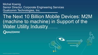 Qualcomm Incorporated. All Rights Reserved.
The Next 10 Billion Mobile Devices: M2M
(machine to machine) in Support of the
Water Utility Industry
Michal Koenig
Senior Director, Corporate Engineering Services
Qualcomm Technologies, Inc.
 