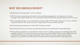 WHY YOU SHOULD INVEST?
Sustained revenue growth - set to continue
 UPL Has been expanding its footprint into multiple geographies and enhances its reach
through acquiring brands that are reasonably valued and having a payback period of 3-4 years
The management has set an estimated revenue target of USD 4 bn in the next 4 years, which if
achieved, will set UPL apart from the competition in terms of ROE and ROI
International penetration de-risks UPL’s business model
Increased focus on per hectare productivity will increase demand for Agrochemicals:
The world’s population is estimated to reach 11 bn in 2100, posing grave challenges for food
supplies. Hence, it is crucial to increase per hectare productivity to meet food supply that can
be achieved through use of agrochemicals. UPL, being one of the largest players in the
segment, is expected to benefit proportionately from strong demand for agrochemical
 