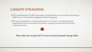 CAPACITY UTILIZATION
UPL commissioned 50 MW equivalent coal-fired boiler in record time and cost (at
Rs88 crore in 15 months) in jhagadia district of gujarat.
UPL also completed a new herbicide plant in a record 11 months (industry
benchmark: nearly 36 months) to enhance capacity and raise the level of our
customer service.
This will save nearly Rs75 crore in total annual energy bills
 