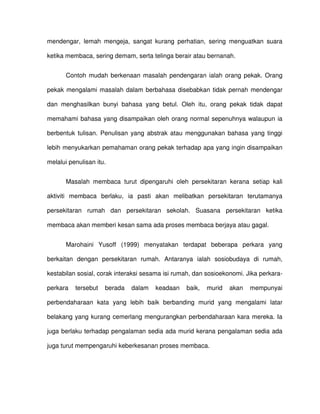 mendengar, lemah mengeja, sangat kurang perhatian, sering menguatkan suara

ketika membaca, sering demam, serta telinga berair atau bernanah.


       Contoh mudah berkenaan masalah pendengaran ialah orang pekak. Orang

pekak mengalami masalah dalam berbahasa disebabkan tidak pernah mendengar

dan menghasilkan bunyi bahasa yang betul. Oleh itu, orang pekak tidak dapat

memahami bahasa yang disampaikan oleh orang normal sepenuhnya walaupun ia

berbentuk tulisan. Penulisan yang abstrak atau menggunakan bahasa yang tinggi

lebih menyukarkan pemahaman orang pekak terhadap apa yang ingin disampaikan

melalui penulisan itu.


       Masalah membaca turut dipengaruhi oleh persekitaran kerana setiap kali

aktiviti membaca berlaku, ia pasti akan melibatkan persekitaran terutamanya

persekitaran rumah dan persekitaran sekolah. Suasana persekitaran ketika

membaca akan memberi kesan sama ada proses membaca berjaya atau gagal.


       Marohaini Yusoff (1999) menyatakan terdapat beberapa perkara yang

berkaitan dengan persekitaran rumah. Antaranya ialah sosiobudaya di rumah,

kestabilan sosial, corak interaksi sesama isi rumah, dan sosioekonomi. Jika perkara-

perkara   tersebut   berada   dalam   keadaan    baik,   murid   akan   mempunyai

perbendaharaan kata yang lebih baik berbanding murid yang mengalami latar

belakang yang kurang cemerlang mengurangkan perbendaharaan kara mereka. Ia

juga berlaku terhadap pengalaman sedia ada murid kerana pengalaman sedia ada

juga turut mempengaruhi keberkesanan proses membaca.
 