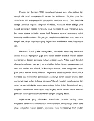 Pearson dan Johnson (1978) mengatakan bahawa guru, rakan sebaya dan

ekologi bilik darjah mempengaruhi bacaan dan kefahaman. Kegiatan guru dan

rakan-rakan lain mempengaruhi pencapaian membaca murid. Guru bertindak

sebagai pencetus kepada keinginan membaca, manakala rakan sebaya pula

menjadi pemangkin kepada minat untu terus membaca. Secara ringkasnya, guru

dan rakan sebaya bertindak secara tidak langsung sebagai perangsang untuk

seseorang murid membaca. Rangsangan yang baik membolehkan murid membaca

dengan baik, tetapi rangsangan yang negatif akan memberikan hasil yang negatif

juga.


        Marohaini Yusoff (1999) menegaskan, keupayaan seseorang memahami

sesuatu bacaan dipengaruhi juga oleh bahan bacaan tersebut. Bahan bacaan

mempengaruhi bacaan pembaca melalui pelbagai aspek. Antara aspek tersebut

ialah perbendaharaan kata yang terdapat dalam bahan bacaan, penggunaan ayat

sama ada mudah atau abstrak, isi kandungan bacaan, serta penggunaan bahan

grafik untuk menarik minat pembaca. Bagaimana seseorang boleh tertarik untuk

membaca atau meneruskan pembacaan seandainya bahan bacaan tersebut tidak

mempunyai daya tarikan terhadap pembaca? Contoh masalah yang berpunca dari

bahan bacaan ialah ketika seseorang membaca bahan ilmiah. Bahan ilmiah yang

kompleks memerlukan penerangan yang lengkap selain sesuatu untuk memberi

gambaran supaya pembaca mudah faham dengan apa yang dibaca.


        Aspek-aspek   yang   dinyatakan   memainkan   peranan   penting   dalam

menjadikan bahan bacaan menarik dan mudah difahami. Dengan daya tarikan serta

tahap kemudahan bahan bacaan, seseorang yang membacanya lebih mudah
 