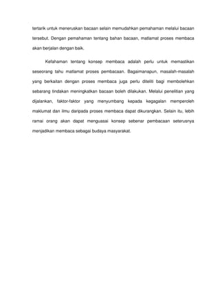 tertarik untuk meneruskan bacaan selain memudahkan pemahaman melalui bacaan

tersebut. Dengan pemahaman tentang bahan bacaan, matlamat proses membaca

akan berjalan dengan baik.


      Kefahaman tentang konsep membaca adalah perlu untuk memastikan

seseorang tahu matlamat proses pembacaan. Bagaimanapun, masalah-masalah

yang berkaitan dengan proses membaca juga perlu diteliti bagi membolehkan

sebarang tindakan meningkatkan bacaan boleh dilakukan. Melalui penelitian yang

dijalankan, faktor-faktor yang menyumbang kepada kegagalan memperoleh

maklumat dan ilmu daripada proses membaca dapat dikurangkan. Selain itu, lebih

ramai orang akan dapat menguasai konsep sebenar pembacaan seterusnya

menjadikan membaca sebagai budaya masyarakat.
 
