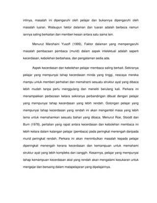 intinya, masalah ini dipengaruhi oleh pelajar dan bukannya dipengaruhi oleh

masalah luaran. Walaupun faktor dalaman dan luaran adalah berbeza namun

iannya saling berkaitan dan memberi kesan antara satu sama lain.


      Menurut Marohaini Yusoff (1999), Faktor dalaman yang mempengaruhi

masalah pembacaan pembaca (murid) dalam aspek intelektual adalah seperti

kecerdasan, kebolehan berbahasa, dan pengalaman sedia ada.


      Aspek kecerdasan dan kebolehan pelajar membaca saling berkait. Sekiranya

pelajar yang mempunyai tahap kecerdasan minda yang tinggi, nescaya mereka

mampu untuk memberi perhatian dan memahami sesuatu struktur ayat yang dibaca

lebih mudah tanpa perlu menggulang dan meneliti berulang kali. Perkara ini

menampakkan perbezaan ketara sekiranya perbandingan dibuat dengan pelajar

yang mempunyai tahap kecerdasan yang lebih rendah. Golongan pelajar yang

mempunyai tahap kecerdasan yang rendah ini akan mengambil masa yang lebih

lama untuk memahamkan sesuatu bahan yang dibaca. Menurut Roe, Stoodt dan

Burn (1978), pertalian yang rapat antara kecerdasan dan kebolehan membaca ini

lebih ketara dalam kalangan pelajar (pembaca) pada peringkat menengah daripada

murid peringkat rendah. Perkara ini akan menimbulkan masalah kepada pelajar

diperingkat menengah kerana kecerdasan dan kemampuan untuk memahami

struktur ayat yang lebih kompleks dan canggih. Kesannya, pelajar yang mempunyai

tahap kemampuan kecerdasan akal yang rendah akan mengalami kesukaran untuk

mengejar dan bersaing dalam matapelajaran yang dipelajarinya.
 