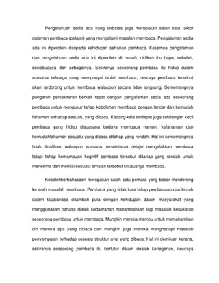 Pengetahuan sedia ada yang terbatas juga merupakan salah satu faktor

dalaman pembaca (pelajar) yang mengalami masalah membaca. Pengalaman sedia

ada ini diperolehi daripada kehidupan seharian pembaca. Kesemua pengalaman

dan pengetahuan sedia ada ini diperolehi di rumah, didikan ibu bapa, sekolah,

sosiobudaya dan sebagainya. Sekiranya seseorang pembaca itu hidup dalam

suasana keluarga yang mempunyai tabiat membaca, nescaya pembaca tersebut

akan terdorong untuk membaca walaupun secara tidak langsung. Sememangnya

pengaruh persekitaran berkait rapat dengan pengalaman sedia ada seseorang

pembaca untuk mengukur tahap kebolehan membaca dengan lancar dan kemudah

fahaman terhadap sesuatu yang dibaca. Kadang-kala terdapat juga sebilangan kecil

pembaca yang hidup disuasana budaya membaca namun, kefahaman dan

kemudahfahaman sesuatu yang dibaca ditahap yang rendah. Hal ini sememangnya

tidak dinafikan, walaupun suasana persekitaran pelajar mengalakkan membaca

tetapi tahap kemampuan kognitif pembaca tersebut ditahap yang rendah untuk

menerima dan menilai sesuatu amalan tersebut khususnya membaca.


      Kebolehberbahasaan merupakan salah satu perkara yang besar mendorong

ke arah masalah membaca. Pembaca yang tidak luas tahap pembacaan dan lemah

dalam tatabahasa ditambah pula dengan kehidupan dalam masyarakat yang

menggunakan bahasa dialek kedaerahan manambahkan lagi masalah kesukaran

seseorang pembaca untuk membaca. Mungkin mereka mampu untuk memahamkan

diri mereka apa yang dibaca dan mungkin juga mereka manghadapi masalah

penyampaian terhadap sesuatu struktur ayat yang dibaca. Hal ini demikian kerana,

sekiranya seseorang pembaca itu bertutur dalam dealek kenegerian, nescaya
 