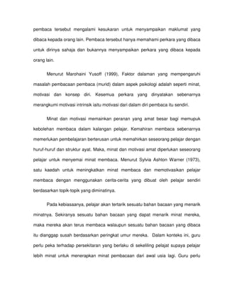 pembaca tersebut mengalami kesukaran untuk menyampaikan maklumat yang

dibaca kepada orang lain. Pembaca tersebut hanya memahami perkara yang dibaca

untuk dirinya sahaja dan bukannya menyampaikan perkara yang dibaca kepada

orang lain.


       Menurut Marohaini Yusoff (1999), Faktor dalaman yang mempengaruhi

masalah pembacaan pembaca (murid) dalam aspek psikologi adalah seperti minat,

motivasi dan konsep diri. Kesemua perkara yang dinyatakan sebenarnya

merangkumi motivasi intrinsik iaitu motivasi dari dalam diri pembaca itu sendiri.


       Minat dan motivasi memainkan peranan yang amat besar bagi memupuk

kebolehan membaca dalam kalangan pelajar. Kemahiran membaca sebenarnya

memerlukan pembelajaran berterusan untuk memahirkan seseorang pelajar dengan

huruf-huruf dan struktur ayat. Maka, minat dan motivasi amat diperlukan seseorang

pelajar untuk menyemai minat membaca. Menurut Sylvia Ashton Warner (1973),

satu kaedah untuk meningkatkan minat membaca dan memotivasikan pelajar

membaca dengan menggunakan cerita-cerita yang dibuat oleh pelajar sendiri

berdasarkan topik-topik yang diminatinya.


       Pada kebiasaanya, pelajar akan tertarik sesuatu bahan bacaan yang menarik

minatnya. Sekiranya sesuatu bahan bacaan yang dapat menarik minat mereka,

maka mereka akan terus membaca walaupun sesuatu bahan bacaan yang dibaca

itu dianggap susah berdasarkan peringkat umur mereka. Dalam konteks ini, guru

perlu peka terhadap persekitaran yang berlaku di sekeliling pelajat supaya pelajar

lebih minat untuk menerapkan minat pembacaan dari awal usia lagi. Guru perlu
 