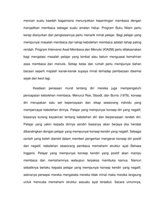 mencari suatu kaedah bagaimana menunjukkan kepentingan membaca dengan

menjadikan membaca sebagai suatu amalan hidup. Program Buku Nilam perlu

kerap dianjurkan dan pengisisannya perlu menarik minat pelajar. Bagi pelajar yang

mempunyai masalah membaca dan tahap kebolehan membaca adalah tahap paling

rendah. Program Intervensi Awal Membaca dan Menulis (KIA2M) perlu dilaksanakan

bagi mengatasi masalah pelajar yang lambat atau belum menguasai kemahiran

asas membaca dan menulis. Setiap kelas dan rumah perlu mempunyai bahan

bacaan seperti majalah kanak-kanak supaya minat terhadap pembacaan disemai

sejak dari kecil lagi.


       Keadaan      perasaan   murid   tentang   diri   mereka   juga   mempengatuhi

pencapaian kebolehan membaca. Menurut Roe, Stoodt, dan Burns (1978), konsep

diri merupakan satu set kepercayaan dan sikap seseorang individu yang

mempercayai kebolehan dirinya. Pelajar yang mempunyai konsep diri yang negatif,

biasanya kurang keyakinan tentang kebolehan diri dan berperasaan rendah diri.

Pelajar yang yakin kepada dirinya sendiri biasanya akan berjaya jika hendak

dibandingkan dengan pelajar yang mempunyai konsep kendiri yang negatif. Sebagai

contoh yang boleh diambil dalam memberi pengertian mengenai konsep diri positif

dan negatif, kebolehan seseorang pembaca memahami struktur ayat Bahasa

Inggeris. Pelajar yang mempunyai konsep kendiri yang positif akan mampu

membaca dan memahaminya walaupun terpaksa membuka kamus. Namun

sebaliknya berlaku kepada pelajar yang mempunyai konsep kendiri yang negatif,

sekiranya persepsi mereka mengataka mereka tidak minat maka mereka langsung

untuk mencuba memahami struktur sesuatu ayat tersebut. Secara umumnya,
 