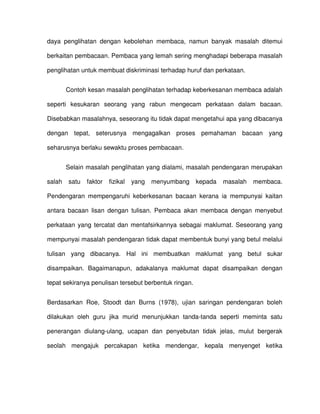 daya penglihatan dengan kebolehan membaca, namun banyak masalah ditemui

berkaitan pembacaan. Pembaca yang lemah sering menghadapi beberapa masalah

penglihatan untuk membuat diskriminasi terhadap huruf dan perkataan.


        Contoh kesan masalah penglihatan terhadap keberkesanan membaca adalah

seperti kesukaran seorang yang rabun mengecam perkataan dalam bacaan.

Disebabkan masalahnya, seseorang itu tidak dapat mengetahui apa yang dibacanya

dengan tepat, seterusnya mengagalkan proses pemahaman bacaan yang

seharusnya berlaku sewaktu proses pembacaan.


        Selain masalah penglihatan yang dialami, masalah pendengaran merupakan

salah   satu   faktor   fizikal   yang   menyumbang    kepada   masalah   membaca.

Pendengaran mempengaruhi keberkesanan bacaan kerana ia mempunyai kaitan

antara bacaan lisan dengan tulisan. Pembaca akan membaca dengan menyebut

perkataan yang tercatat dan mentafsirkannya sebagai maklumat. Seseorang yang

mempunyai masalah pendengaran tidak dapat membentuk bunyi yang betul melalui

tulisan yang dibacanya. Hal ini membuatkan maklumat yang betul sukar

disampaikan. Bagaimanapun, adakalanya maklumat dapat disampaikan dengan

tepat sekiranya penulisan tersebut berbentuk ringan.


Berdasarkan Roe, Stoodt dan Burns (1978), ujian saringan pendengaran boleh

dilakukan oleh guru jika murid menunjukkan tanda-tanda seperti meminta satu

penerangan diulang-ulang, ucapan dan penyebutan tidak jelas, mulut bergerak

seolah mengajuk percakapan ketika mendengar, kepala menyenget ketika
 