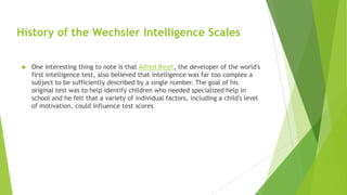 History of the Wechsler Intelligence Scales


One interesting thing to note is that Alfred Binet, the developer of the world's
first intelligence test, also believed that intelligence was far too complex a
subject to be sufficiently described by a single number. The goal of his
original test was to help identify children who needed specialized help in
school and he felt that a variety of individual factors, including a child's level
of motivation, could influence test scores

 