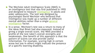 The Wechsler Adult Intelligence Scale (WAIS) is
an intelligence test that was first published in 1955
and designed to measure intelligence in adults and
older adolescents. The test was designed by
psychologist David Wechsler who believed that
intelligence was made up a number of different
mental abilities rather than a single general
intelligence factor.
 In a sense, Wechsler's test was a return to many of
the ideas that Binet had also espoused. Instead of
giving a single overall score, the WAIS provided a
profile of the test taker's overall strengths and
weaknesses. One benefit of this approach is that the
pattern of scores can also provide useful
information. For example, scoring high in certain
areas but low in others might indicate the presence
of a specific learning disability.


 