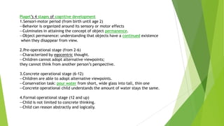 Piaget’s 4 stages of cognitive development
1.Sensori-motor period (from birth until age 2)
--Behavior is organized around its sensory or motor effects
--Culminates in attaining the concept of object permanence.
--Object permanence: understanding that objects have a continued existence
when they disappear from view.
2.Pre-operational stage (from 2-6)
--Characterized by egocentric thought.
--Children cannot adopt alternative viewpoints;
they cannot think from another person’s perspective.

3.Concrete operational stage (6-12)
--Children are able to adopt alternative viewpoints.
--Conservation task: pour water from short, wide glass into tall, thin one
--Concrete operational child understands the amount of water stays the same.
4.Formal operational stage (12 and up)
--Child is not limited to concrete thinking.
--Child can reason abstractly and logically.

 