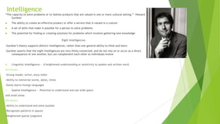 Intelligence
“The capacity to solve problems or to fashion products that are valued in one or more cultural setting.” -Howard
Gardner


The ability to create an effective product or offer a service that is valued in a culture



A set of skills that make it possible for a person to solve problems



The potential for finding or creating solutions for problems which involves gathering new knowledge

Eight Intelligences
-Gardner’s theory supports distinct intelligences, rather than one general ability to think and learn.
-Gardner asserts that the eight intelligences are very thinly connected, and do not rely on or occur as a direct
consequence of one another, but can complement each other as individuals evolve



Linguistic Intelligence - A heightened understanding or sensitivity to spoken and written word.

Attributes
-Strong reader, writer, story-teller
-Ability to memorize words, dates, times
-Easily learns foreign languages


Spatial Intelligence - Potential to understand and use wide space

and small areas
Attributes
-Ability to understand and solve puzzles
-Recognizes patterns in spaces
-Heightened spatial judgment

 