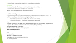 Intrapersonal

Intelligence -Heightened understanding of oneself

Attributes
-Introspective and reflective on emotions, feelings and sensitivities
-Understanding of personal strengths and weaknesses
-Ability to recognize and act on personal motivation
Additional

Intelligences

Gardner has explored two additional intelligences, but maintains evidence of these is not
sufficient based upon his criteria denoting intelligence.
•Naturalistic
•Existential

Intelligence - Sensitivity to natural surroundings

Intelligence - Sensitivity to spirituality or religion

Pros
•The

model broadens our view of the nature of intelligence by adding such factors as those related to social
judgement (the evaluation of others' behaviour) and creativity(divergent thinking).
•All

students will be seen as successful.

•All

different talents of students will be appreciated.

•Meets

individual needs better.

Cons
•Not

standardized

•More

time is needed for evaluating.

•Assessing
•It’s

persons abilities could be cumbersome.

not very conclusive

 