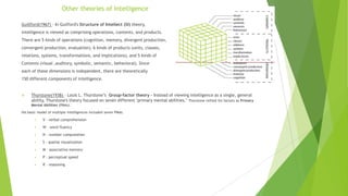 Other theories of Intelligence
Guillford(1967) – In Guilford's Structure of Intellect (SI) theory,
intelligence is viewed as comprising operations, contents, and products.
There are 5 kinds of operations (cognition, memory, divergent production,
convergent production, evaluation), 6 kinds of products (units, classes,
relations, systems, transformations, and implications), and 5 kinds of
Contents (visual ,auditory, symbolic, semantic, behavioral). Since
each of these dimensions is independent, there are theoretically
150 different components of intelligence.



Thurstone(1938) – Louis L. Thurstone’s Group-factor theory - Instead of viewing intelligence as a single, general
ability, Thurstone's theory focused on seven different "primary mental abilities." Thurstone reified his factors as Primary
Mental Abilities (PMAs).

His basic model of multiple intelligences included seven PMAs.


V - verbal comprehension



W - word fluency



N - number computation



S - spatial visualization



M - associative memory



P - perceptual speed



R – reasoning

 