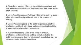  Short-Term Memory (Gsm): is the ability to apprehend and
hold information in immediate awareness and then use it within
a few seconds.
 Long-Term Storage and Retrieval (Glr): is the ability to store
information and fluently retrieve it later in the process of
thinking.
 Visual Processing (Gv): is the ability to perceive, analyze,
synthesize, and think with visual patterns, including the ability
to store and recall visual representations.
 Auditory Processing (Ga): is the ability to analyze,
synthesize, and discriminate auditory stimuli, including the
ability to process and discriminate speech sounds that may be
presented under distorted conditions.

 
