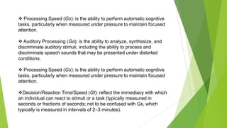  Processing Speed (Gs): is the ability to perform automatic cognitive
tasks, particularly when measured under pressure to maintain focused
attention.
 Auditory Processing (Ga): is the ability to analyze, synthesize, and
discriminate auditory stimuli, including the ability to process and
discriminate speech sounds that may be presented under distorted
conditions.
 Processing Speed (Gs): is the ability to perform automatic cognitive
tasks, particularly when measured under pressure to maintain focused
attention.
Decision/Reaction Time/Speed (Gt): reflect the immediacy with which
an individual can react to stimuli or a task (typically measured in
seconds or fractions of seconds; not to be confused with Gs, which
typically is measured in intervals of 2–3 minutes).

 