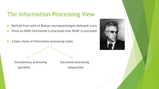 The Information-Processing View


Derived from work of Russian neuropsychologist Aleksandr Luria



Focus on HOW information is processed than WHAT is processed



2 basic styles of Information-processing styles

Simultaneous processing

(parallel)

Successive processing

(sequential)

 